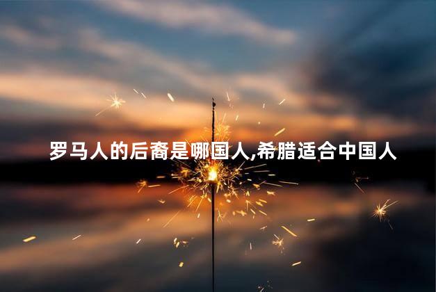 罗马人的后裔是哪国人，希腊适合中国人定居吗