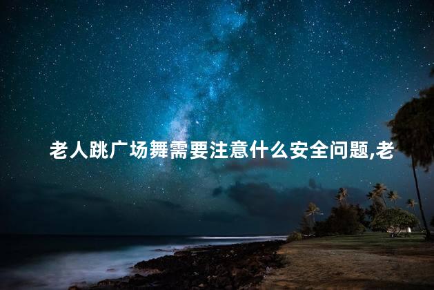 老人跳广场舞需要注意什么安全问题，老人跳广场舞需要注意什么安全问题呢