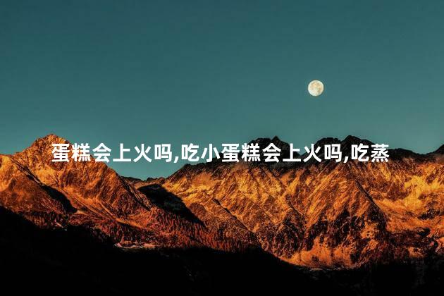 蛋糕会上火吗，吃小蛋糕会上火吗
