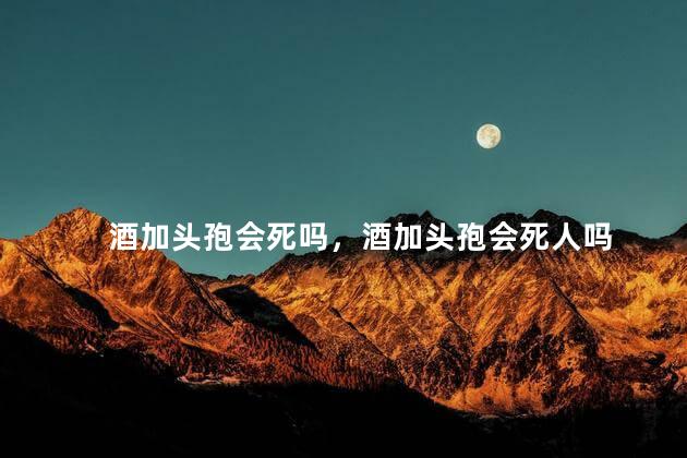 酒加头孢会死吗，酒加头孢会死人吗