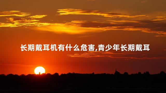 长期戴耳机有什么危害，青少年长期戴耳机有什么危害