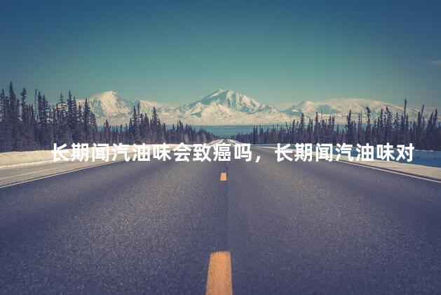 长期闻汽油味会致癌吗，长期闻汽油味对人体有害吗