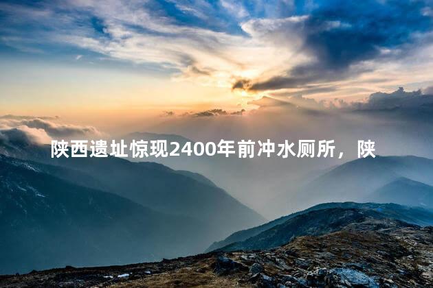 陕西遗址惊现2400年前冲水厕所，陕西发现2600年前祭祀遗址