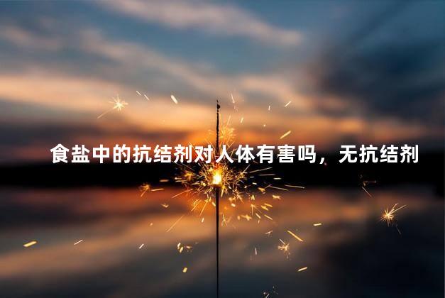 食盐中的抗结剂对人体有害吗，无抗结剂盐真的好吗