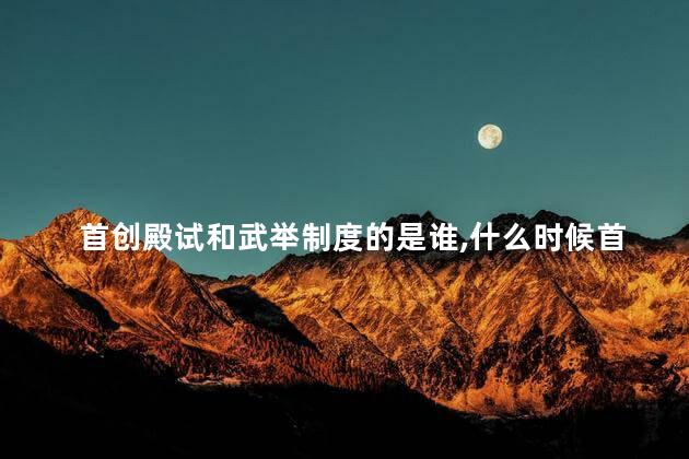 首创殿试和武举制度的是谁，什么时候首创殿试和武举